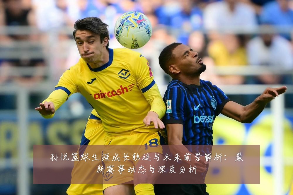 孙悦篮球生涯成长轨迹与未来前景解析:最新赛事动态与深度分析