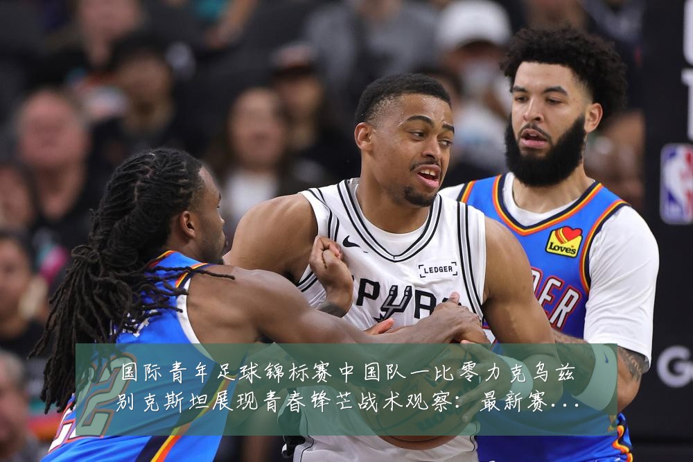 国际青年足球锦标赛中国队一比零力克乌兹别克斯坦展现青春锋芒战术观察：最新赛事动态与深度分析