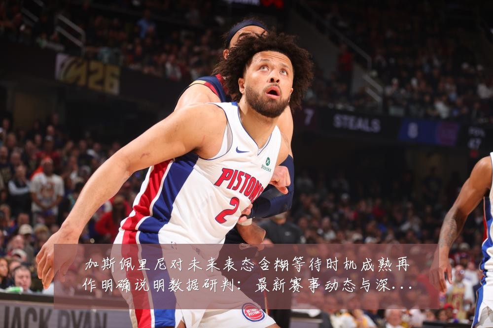 加斯佩里尼对未来表态含糊等待时机成熟再作明确说明数据研判:最新赛事动态与深度分析